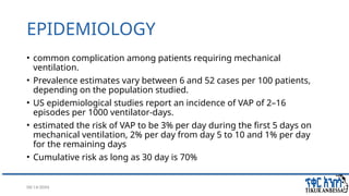 08/14/2024 6
EPIDEMIOLOGY
• common complication among patients requiring mechanical
ventilation.
• Prevalence estimates vary between 6 and 52 cases per 100 patients,
depending on the population studied.
• US epidemiological studies report an incidence of VAP of 2–16
episodes per 1000 ventilator-days.
• estimated the risk of VAP to be 3% per day during the first 5 days on
mechanical ventilation, 2% per day from day 5 to 10 and 1% per day
for the remaining days
• Cumulative risk as long as 30 day is 70%
 