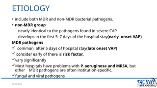 08/14/2024 7
ETIOLOGY
• include both MDR and non-MDR bacterial pathogens.
• non-MDR group
nearly identical to the pathogens found in severe CAP
develops in the first 5–7 days of the hospital stay(early onset VAP)
MDR pathogens
 common after 5 days of hospital stay(late onset VAP)
 consider early of there is risk factor.
vary significantly
Most hospitals have problems with P. aeruginosa and MRSA, but
other MDR pathogens are often institution-specific.
fungal and viral pathogens
 