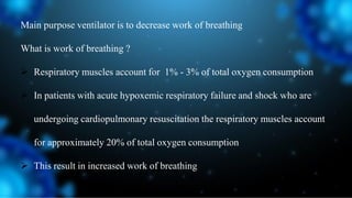 Main purpose ventilator is to decrease work of breathing
What is work of breathing ?
 Respiratory muscles account for 1% - 3% of total oxygen consumption
 In patients with acute hypoxemic respiratory failure and shock who are
undergoing cardiopulmonary resuscitation the respiratory muscles account
for approximately 20% of total oxygen consumption
 This result in increased work of breathing
 