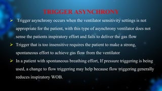 TRIGGER ASYNCHRONY
 Trigger asynchrony occurs when the ventilator sensitivity settings is not
appropriate for the patient, with this type of asynchrony ventilator does not
sense the patients inspiratory effort and fails to deliver the gas flow
 Trigger that is too insensitive requires the patient to make a strong,
spontaneous effort to achieve gas flow from the ventilator
 In a patient with spontaneous breathing effort, If pressure triggering is being
used, a change to flow triggering may help because flow triggering generally
reduces inspiratory WOB.
 