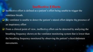 Ineffective Efforts
 Ineffective effort is defined as a patient’s effort being unable to trigger the
ventilator breath.
 the ventilator is unable to detect the patient’s neural effort despite the presence of
an inspiratory effort
 From a clinical point of view, ineffective effort can be detected by analyzing the
breathing frequency shown on the ventilator monitoring system that is lower than
the breathing frequency monitored by observing the patient’s chest/abdomen
movements.
 