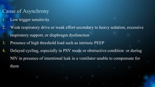 Cause of Asynchrony
1. Low trigger sensitivity
2. Weak respiratory drive or weak effort secondary to heavy sedation, excessive
respiratory support, or diaphragm dysfunction
3. Presence of high threshold load such as intrinsic PEEP
4. Delayed cycling, especially in PSV mode or obstructive condition or during
NIV in presence of intentional leak in a ventilator unable to compensate for
them
 