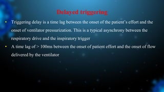 Delayed triggering
• Triggering delay is a time lag between the onset of the patient’s effort and the
onset of ventilator pressurization. This is a typical asynchrony between the
respiratory drive and the inspiratory trigger
• A time lag of > 100ms between the onset of patient effort and the onset of flow
delivered by the ventilator
 