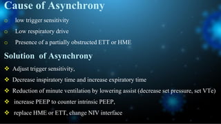 Cause of Asynchrony
o low trigger sensitivity
o Low respiratory drive
o Presence of a partially obstructed ETT or HME
Solution of Asynchrony
 Adjust trigger sensitivity,
 Decrease inspiratory time and increase expiratory time
 Reduction of minute ventilation by lowering assist (decrease set pressure, set VTe)
 increase PEEP to counter intrinsic PEEP,
 replace HME or ETT, change NIV interface
 