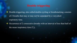 Double triggering
 Double-triggering, also called double-cycling or breathstacking, consists
of 2 breaths that may or may not be separated by a very short
expiratory time.
 Occurrence of 2 consecutive breaths with an interval of less than half of
the mean inspiratory time (TI).
 