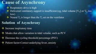 Cause of Asynchrony
 Respiratory drive is high
 Delivered ventilatory support is insufficient (eg, tidal volume [VT] or V
̇ E too
low)
 Neural TI is longer than the TI set on the ventilator
Solution of Asynchrony
 Increase inspiratory time
 Modes that allow variation in tidal volume, such as PCV
 Decrease the cycling threshold percentage (PSV)
 Patient factor-Correct underlying fever, anxiety
 