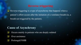 Reverse triggering
 Reverse-triggering is a type of asynchrony that happens when a
patient’s effort occurs after the initiation of a ventilator breath (ie, a
breath not triggered by the patient).
Cause of Asynchrony
 Occurs mainly in patients who are deeply sedated
 Over assistance
 Prolonged NMB
 