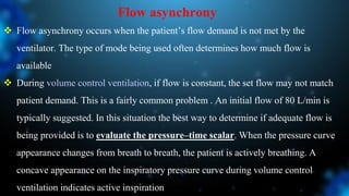 Flow asynchrony
 Flow asynchrony occurs when the patient’s flow demand is not met by the
ventilator. The type of mode being used often determines how much flow is
available
 During volume control ventilation, if flow is constant, the set flow may not match
patient demand. This is a fairly common problem . An initial flow of 80 L/min is
typically suggested. In this situation the best way to determine if adequate flow is
being provided is to evaluate the pressure–time scalar. When the pressure curve
appearance changes from breath to breath, the patient is actively breathing. A
concave appearance on the inspiratory pressure curve during volume control
ventilation indicates active inspiration
 