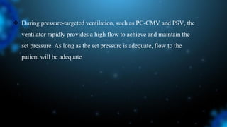  During pressure-targeted ventilation, such as PC-CMV and PSV, the
ventilator rapidly provides a high flow to achieve and maintain the
set pressure. As long as the set pressure is adequate, flow to the
patient will be adequate
 