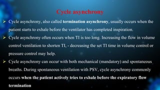 Cycle asynchrony
 Cycle asynchrony, also called termination asynchrony, usually occurs when the
patient starts to exhale before the ventilator has completed inspiration.
 Cycle asynchrony often occurs when TI is too long. Increasing the flow in volume
control ventilation to shorten TI, - decreasing the set TI time in volume control or
pressure control may help.
 Cycle asynchrony can occur with both mechanical (mandatory) and spontaneous
breaths. During spontaneous ventilation with PSV, cycle asynchrony commonly
occurs when the patient actively tries to exhale before the expiratory flow
termination
 