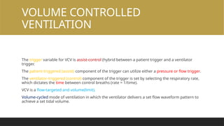 VOLUME CONTROLLED
VENTILATION
The trigger variable for VCV is assist-control (hybrid between a patient trigger and a ventilator
trigger.
The patient-triggered (assist) component of the trigger can utilize either a pressure or flow trigger.
The ventilator-triggered (control) component of the trigger is set by selecting the respiratory rate,
which dictates the time between control breaths (rate = 1/time).
VCV is a flow-targeted and volume(limit).
Volume-cycled mode of ventilation in which the ventilator delivers a set flow waveform pattern to
achieve a set tidal volume.
 