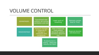 VOLUME CONTROL
ADVANTAGES:
Guaranteed tidal
volume, set minute
ventilation and rate
Lower work of
breathing
Maintain certain
level of Pco2.
DISADVANTAGE:
Pressure changes
in response to
change in
resistance and
compliance.
Flow is fixed (not
meet patient
demand)- patient-
ventilator dysynchr
ony.
Regional alveolar
overdistension.
If volume lost in
tubing – adequate
volume not reach
 