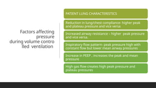 Factors affecting
pressure
during volume contro
lled ventilation
PATIENT LUNG CHARACTERISTICS
Reduction in lung/chest compliance- higher peak
and plateau pressure and vice versa
Increased airway resistance – higher peak pressure
and vice versa.
Inspiratory flow pattern- peak pressure high with
constant flow but lower mean airway pressures
Increase in PEEP , increases the peak and mean
pressure
High gas flow creates high peak pressure and
plateau pressures
 