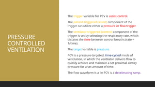 PRESSURE
CONTROLLED
VENTILATION
The trigger variable for PCV is assist-control.
The patient-triggered (assist) component of the
trigger can utilize either a pressure or flow trigger.
The ventilator-triggered (control) component of the
trigger is set by selecting the respiratory rate, which
dictates the time between control breaths (rate =
1/time).
The target variable is pressure.
PCV is a pressure-targeted, time-cycled mode of
ventilation, in which the ventilator delivers flow to
quickly achieve and maintain a set proximal airway
pressure for a set amount of time.
The flow waveform is a in PCV is a decelerating ramp.
 