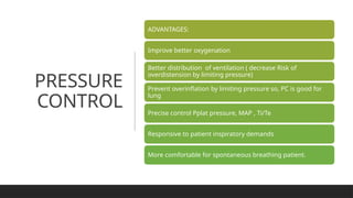 PRESSURE
CONTROL
ADVANTAGES:
Improve better oxygenation
Better distribution of ventilation ( decrease Risk of
overdistension by limiting pressure)
Prevent overinflation by limiting pressure so, PC is good for
lung
Precise control Pplat pressure, MAP , Ti/Te
Responsive to patient inspiratory demands
More comfortable for spontaneous breathing patient.
 
