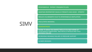 SIMV
SPONTANEOUS- PATIENT (TRIGGER/CYCLED)
MAINTAIN RESPIRATORY MUSCLE STRENGTH AND AVOID ATROPHY
REDUCE V/Q MISMATCH DUE TO SPONTANEOUS VENTILATION
FASCILITATES WEANING
DISADVANTAGES:
DESIRE TO WEAN TOO RAPIDLY RESULTS IN HIGH WORK OF
SPONTANEOUS BREATHING AND MUSCLE FATIGUE AND THUS
WEANING FAILURE
INCREASING WEANING FAILURE VS PRESSURE SUPPORT
SLOWER WEANING
 