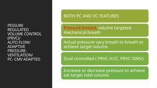 PESSURE
REGULATED
VOLUME CONTROL
(PRVC)/
AUTO FLOW/
ADAPTIVE
PRESSURE-
VENTILATION/
PC- CMV ADAPTED
BOTH PC AND VC FEATURES
Pressure limited, volume targeted
mechanical breath
Actual pressure vary breath to breath to
achieve target volume
Dual controlled ( PRVC-A//C, PRVC-SIMV)
Increase or decrease pressure to achieve
set target tidal volume.
 