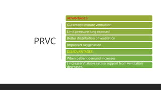 PRVC
ADVANTAGES:
Guranteed minute ventialtion
Limit pressure lung exposed
Better distribution of ventilation
Improved oxygenation
DISADVANTAGES:
When patient demand increases
( increase Vt above set) so support from ventilation
decreases.
 