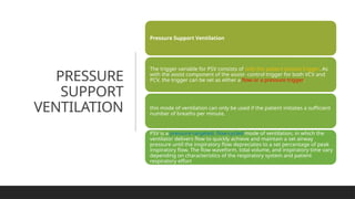 PRESSURE
SUPPORT
VENTILATION
Pressure Support Ventilation
The trigger variable for PSV consists of only the patient (assist) trigger. As
with the assist component of the assist- control trigger for both VCV and
PCV, the trigger can be set as either a flow or a pressure trigger.
this mode of ventilation can only be used if the patient initiates a sufficient
number of breaths per minute.
PSV is a pressure-targeted, flow-cycled mode of ventilation, in which the
ventilator delivers flow to quickly achieve and maintain a set airway
pressure until the inspiratory flow depreciates to a set percentage of peak
inspiratory flow. The flow waveform, tidal volume, and inspiratory time vary
depending on characteristics of the respiratory system and patient
respiratory effort
 