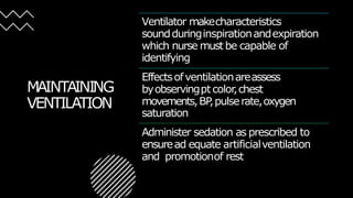 MAINTAINING
VENTILATION
Ventilator makecharacteristics
soundduringinspirationandexpiration
which nurse must be capable of
identifying
Effectsofventilationareassess
byobservingptcolor
,chest
movements,BP
,pulserate,oxygen
saturation
Administer sedation as prescribed to
ensuread equate artificialventilation
and promotionof rest
 