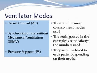 Ventilator Modes
 Assist Control (AC)
 Synchronized Intermittent
Mechanical Ventilation
(SIMV)
 Pressure Support (PS)
 These are the most
common vent modes
used
 The settings used in the
examples are not always
the numbers used.
 They are all tailored to
each patient depending
on their needs.
 