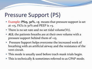 Pressure Support (PS)
 Example: PS15, 30%, +5 means that pressure support is set
at +15, FiO2 is 30% and PEEP is +5.
 There is no set rate and no set tidal volume(Vt).
 ALL the patients breaths are at their own volume with a
pressure support behind them of +15.
 Pressure Support helps overcome the increased work of
breathing with an artificial airway and the resistance of the
vent circuit.
 This mode is usually used before trach mask trials begin.
 This is technically & sometimes referred to as CPAP mode.
 