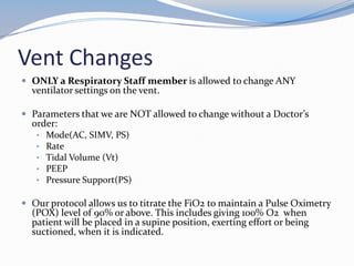 Vent Changes
 ONLY a Respiratory Staff member is allowed to change ANY
ventilator settings on the vent.
 Parameters that we are NOT allowed to change without a Doctor’s
order:
• Mode(AC, SIMV, PS)
• Rate
• Tidal Volume (Vt)
• PEEP
• Pressure Support(PS)
 Our protocol allows us to titrate the FiO2 to maintain a Pulse Oximetry
(POX) level of 90% or above. This includes giving 100% O2 when
patient will be placed in a supine position, exerting effort or being
suctioned, when it is indicated.
 