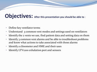 Objectives: After this presentation you should be able to :
• Define key ventilator terms
• Understand 3 common vent modes and settings used on ventilators
• Identify the 2 vents we use, find patient data and setting data on them
• Identify 3 common vent alarms and be able to troubleshoot problems
and know what actions to take associated with those alarms
• Identify a clinometer and HME and their uses
• Identify LTV1200 exhalation port and sensors
 