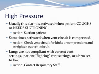 High Pressure
 Usually this alarm is activated when patient COUGHS
or NEEDS SUCTIONING.
 Action: Suction patient
 Sometimes activated when vent circuit is compressed.
 Action: Check vent circuit for kinks or compressions and
straighten out vent circuit.
 Lungs are not compliant with current vent
settings, patient “fighting” vent settings, or alarm set
to low.
 Action: Contact Respiratory Staff
 