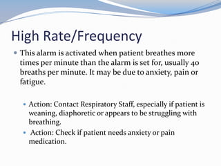 High Rate/Frequency
 This alarm is activated when patient breathes more
times per minute than the alarm is set for, usually 40
breaths per minute. It may be due to anxiety, pain or
fatigue.
 Action: Contact Respiratory Staff, especially if patient is
weaning, diaphoretic or appears to be struggling with
breathing.
 Action: Check if patient needs anxiety or pain
medication.
 