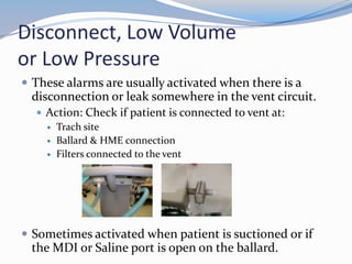 Disconnect, Low Volume
or Low Pressure
 These alarms are usually activated when there is a
disconnection or leak somewhere in the vent circuit.
 Action: Check if patient is connected to vent at:
 Trach site
 Ballard & HME connection
 Filters connected to the vent
 Sometimes activated when patient is suctioned or if
the MDI or Saline port is open on the ballard.
 