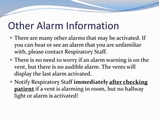 Other Alarm Information
 There are many other alarms that may be activated. If
you can hear or see an alarm that you are unfamiliar
with, please contact Respiratory Staff.
 There is no need to worry if an alarm warning is on the
vent, but there is no audible alarm. The vents will
display the last alarm activated.
 Notify Respiratory Staff immediately after checking
patient if a vent is alarming in room, but no hallway
light or alarm is activated!
 