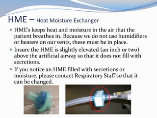 HME – Heat Moisture Exchanger
 HME’s keeps heat and moisture in the air that the
patient breathes in. Because we do not use humidifiers
or heaters on our vents, these must be in place.
 Insure the HME is slightly elevated (an inch or two)
above the artificial airway so that it does not fill with
secretions.
 If you notice an HME filled with secretions or
moisture, please contact Respiratory Staff so that it
can be changed.
 