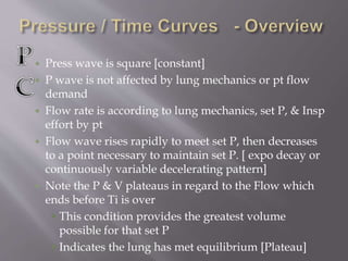  Press wave is square [constant]
 P wave is not affected by lung mechanics or pt flow
demand
 Flow rate is according to lung mechanics, set P, & Insp
effort by pt
 Flow wave rises rapidly to meet set P, then decreases
to a point necessary to maintain set P. [ expo decay or
continuously variable decelerating pattern]
 Note the P & V plateaus in regard to the Flow which
ends before Ti is over
 This condition provides the greatest volume
possible for that set P
 Indicates the lung has met equilibrium [Plateau]
 
