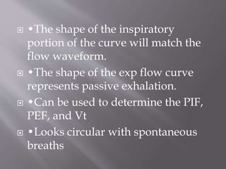  •The shape of the inspiratory
portion of the curve will match the
flow waveform.
 •The shape of the exp flow curve
represents passive exhalation.
 •Can be used to determine the PIF,
PEF, and Vt
 •Looks circular with spontaneous
breaths
 