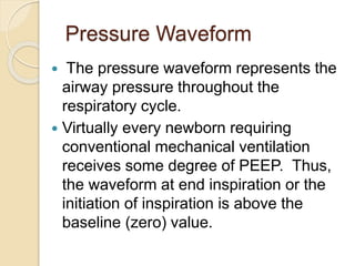 Pressure Waveform
 The pressure waveform represents the
airway pressure throughout the
respiratory cycle.
 Virtually every newborn requiring
conventional mechanical ventilation
receives some degree of PEEP. Thus,
the waveform at end inspiration or the
initiation of inspiration is above the
baseline (zero) value.
 