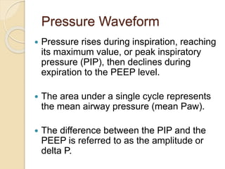 Pressure Waveform
 Pressure rises during inspiration, reaching
its maximum value, or peak inspiratory
pressure (PIP), then declines during
expiration to the PEEP level.
 The area under a single cycle represents
the mean airway pressure (mean Paw).
 The difference between the PIP and the
PEEP is referred to as the amplitude or
delta P.
 