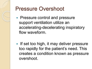 Pressure Overshoot
 Pressure control and pressure
support ventilation utilize an
accelerating-decelerating inspiratory
flow waveform.
 If set too high, it may deliver pressure
too rapidly for the patient’s need. This
creates a condition known as pressure
overshoot.
 