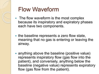 Flow Waveform
 The flow waveform is the most complex
because its inspiratory and expiratory phases
each have two components.
 the baseline represents a zero flow state,
meaning that no gas is entering or leaving the
airway.
 anything above the baseline (positive value)
represents inspiratory flow (gas flow into the
patient), and conversely, anything below the
baseline (negative value) represents expiratory
flow (gas flow from the patient).
 