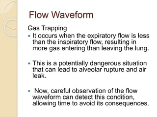 Flow Waveform
Gas Trapping
 It occurs when the expiratory flow is less
than the inspiratory flow, resulting in
more gas entering than leaving the lung.
 This is a potentially dangerous situation
that can lead to alveolar rupture and air
leak.
 Now, careful observation of the flow
waveform can detect this condition,
allowing time to avoid its consequences.
 
