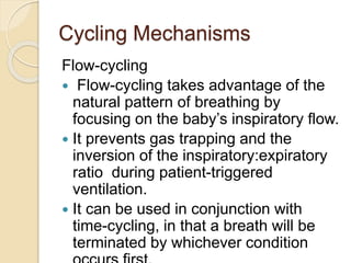 Cycling Mechanisms
Flow-cycling
 Flow-cycling takes advantage of the
natural pattern of breathing by
focusing on the baby’s inspiratory flow.
 It prevents gas trapping and the
inversion of the inspiratory:expiratory
ratio during patient-triggered
ventilation.
 It can be used in conjunction with
time-cycling, in that a breath will be
terminated by whichever condition
 