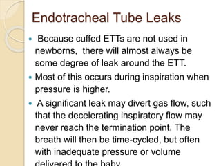 Endotracheal Tube Leaks
 Because cuffed ETTs are not used in
newborns, there will almost always be
some degree of leak around the ETT.
 Most of this occurs during inspiration when
pressure is higher.
 A significant leak may divert gas flow, such
that the decelerating inspiratory flow may
never reach the termination point. The
breath will then be time-cycled, but often
with inadequate pressure or volume
 