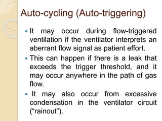Auto-cycling (Auto-triggering)
 It may occur during flow-triggered
ventilation if the ventilator interprets an
aberrant flow signal as patient effort.
 This can happen if there is a leak that
exceeds the trigger threshold, and it
may occur anywhere in the path of gas
flow.
 It may also occur from excessive
condensation in the ventilator circuit
(“rainout”).
 