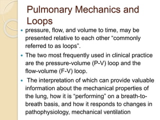 Pulmonary Mechanics and
Loops
 pressure, flow, and volume to time, may be
presented relative to each other “commonly
referred to as loops”.
 The two most frequently used in clinical practice
are the pressure-volume (P-V) loop and the
flow-volume (F-V) loop.
 The interpretation of which can provide valuable
information about the mechanical properties of
the lung, how it is “performing” on a breath-to-
breath basis, and how it responds to changes in
pathophysiology, mechanical ventilation
 