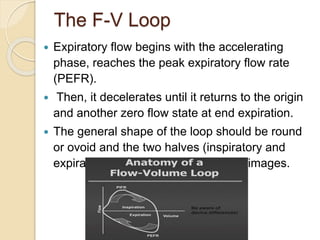 The F-V Loop
 Expiratory flow begins with the accelerating
phase, reaches the peak expiratory flow rate
(PEFR).
 Then, it decelerates until it returns to the origin
and another zero flow state at end expiration.
 The general shape of the loop should be round
or ovoid and the two halves (inspiratory and
expiratory) should be close to mirror images.
 