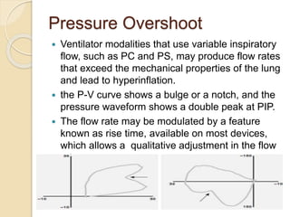 Pressure Overshoot
 Ventilator modalities that use variable inspiratory
flow, such as PC and PS, may produce flow rates
that exceed the mechanical properties of the lung
and lead to hyperinflation.
 the P-V curve shows a bulge or a notch, and the
pressure waveform shows a double peak at PIP.
 The flow rate may be modulated by a feature
known as rise time, available on most devices,
which allows a qualitative adjustment in the flow
rate.
 