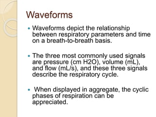 Waveforms
 Waveforms depict the relationship
between respiratory parameters and time
on a breath-to-breath basis.
 The three most commonly used signals
are pressure (cm H2O), volume (mL),
and flow (mL/s), and these three signals
describe the respiratory cycle.
 When displayed in aggregate, the cyclic
phases of respiration can be
appreciated.
 