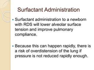 Surfactant Administration
 Surfactant administration to a newborn
with RDS will lower alveolar surface
tension and improve pulmonary
compliance.
 Because this can happen rapidly, there is
a risk of overdistension of the lung if
pressure is not reduced rapidly enough.
 