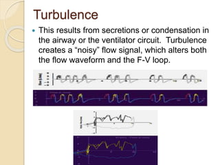 Turbulence
 This results from secretions or condensation in
the airway or the ventilator circuit. Turbulence
creates a “noisy” flow signal, which alters both
the flow waveform and the F-V loop.
 