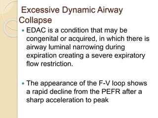 Excessive Dynamic Airway
Collapse
 EDAC is a condition that may be
congenital or acquired, in which there is
airway luminal narrowing during
expiration creating a severe expiratory
flow restriction.
 The appearance of the F-V loop shows
a rapid decline from the PEFR after a
sharp acceleration to peak
 